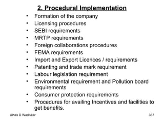 2. Procedural Implementation Formation of the company Licensing procedures SEBI requirements MRTP requirements Foreign collaborations procedures FEMA requirements Import and Export Licences / requirements Patenting and trade mark requirement Labour legislation requirement Environmental requirement and Pollution board requirements Consumer protection requirements Procedures for availing Incentives and facilities to get benefits.  