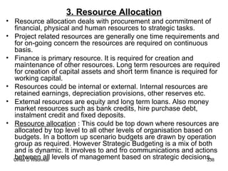 3. Resource Allocation Resource allocation deals with procurement and commitment of financial, physical and human resources to strategic tasks. Project related resources are generally one time requirements and for on-going concern the resources are required on continuous basis. Finance is primary resource. It is required for creation and maintenance of other resources. Long term resources are required for creation of capital assets and short term finance is required for working capital. Resources could be internal or external. Internal resources are retained earnings, depreciation provisions, other reserves etc. External resources are equity and long term loans. Also money market resources such as bank credits, hire purchase debt, instalment credit and fixed deposits. Resource allocation  : This could be top down where resources are allocated by top level to all other levels of organisation based on budgets. In a bottom up scenario budgets are drawn by operation group as required. However Strategic Budgeting is a mix of both and is dynamic. It involves to and fro communications and actions between all levels of management based on strategic decisions.  