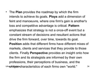 The  Plan  provides the roadmap by which the firm intends to achieve its goals.  Ploys  add a dimension of feint and manoeuvre, where one firm's gain is another's loss and competitive advantage is critical.  Pattern  emphasizes that strategy is not a once-off event but a constant stream of decisions and resultant actions that drive the firm forward, over time, towards its goal.  Position  adds that different firms have different mixes of markets, clients and services that they provide to those clients. Finally  Perspective  provides an insight onto how the firm and its strategists are informed by their own professions, their perceptions of business, and the unique characteristics of each firms own "world." 