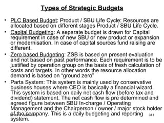 Types of Strategic Budgets PLC Based Budget : Product / SBU Life Cycle: Resources are allocated based on different stages Product / SBU Life Cycle. Capital Budgeting : A separate budget is drawn for Capital requirement in case of new SBU or new product or expansion or modernisation. In case of capital sources fund raising are different. Zero based Budgeting : ZSB is based on present evaluation and not based on past performance. Each requirement is to be justified by operation group on the basis of fresh calculation of costs and targets. In other words the resource allocation demand is based on “ground zero” Parta System: This system is mainly used by conservative business houses where CEO is basically a financial wizard. This system is based on daily net cash flow (before tax and dividend) statement. The net cash flow is pre determined and agreed figure between SBU In-charge / Operating Management and the Chairperson / owner / major stock holder of the company. This is a daily budgeting and reporting system.  