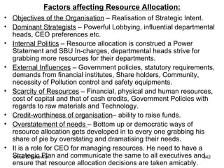 Factors affecting Resource Allocation: Objectives of the Organisation  – Realisation of Strategic Intent. Dominant Strategists  – Powerful Lobbying, influential departmental heads, CEO preferences etc. Internal Politics  – Resource allocation is construed a Power Statement and SBU In-charges, departmental heads strive for grabbing more resources for their departments. External Influences  – Government policies, statutory requirements, demands from financial institutes, Share holders, Community, necessity of Pollution control and safety equipments. Scarcity of Resources  – Financial, physical and human resources, cost of capital and that of cash credits, Government Policies with regards to raw materials and Technology. Credit-worthiness of organisation – ability to raise funds. Overstatement of needs  – Bottom up or democratic ways of resource allocation gets developed in to every one grabbing his share of pie by overstating and dramatising their needs. It is a role for CEO for managing resources. He need to have a Strategic Plan and communicate the same to all executives and ensure that resource allocation decisions are taken amicably. 