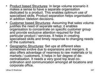 Product based Structures : In large volume scenario it makes a sense to have a separate organisation dedicated to a product. This enables optimum use of specialised skills. Product separation helps organisation in addition /deletion decisions. Customer based Structures : Assuming that sales volume justifies the need of separate setup; it enables organisation to concentrate on specific customer group and provide exclusive attention required for that particular product / services. It helps in creating specialised skills and timely response to changing needs of the customers. Geographic Structures : Set ups at different sites sometimes evolve due to expansions and mergers. It also offers advantage of nearness to raw materials or to markets / customers. It helps in fair degree of de-centralisation. It needs a very good top level co-ordination and communication amongst all locations and corporate office. 