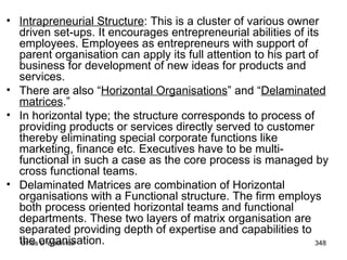 Intrapreneurial Structure : This is a cluster of various owner driven set-ups. It encourages entrepreneurial abilities of its employees. Employees as entrepreneurs with support of parent organisation can apply its full attention to his part of business for development of new ideas for products and services.  There are also “ Horizontal Organisations ” and “ Delaminated matrices .”  In horizontal type; the structure corresponds to process of providing products or services directly served to customer thereby eliminating special corporate functions like marketing, finance etc. Executives have to be multi-functional in such a case as the core process is managed by cross functional teams.  Delaminated Matrices are combination of Horizontal organisations with a Functional structure. The firm employs both process oriented horizontal teams and functional departments. These two layers of matrix organisation are separated providing depth of expertise and capabilities to the organisation. 