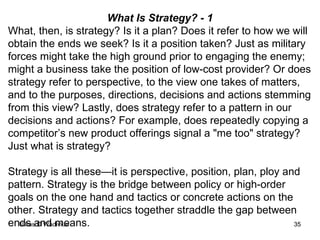 What Is Strategy? - 1 What, then, is strategy? Is it a plan? Does it refer to how we will obtain the ends we seek? Is it a position taken? Just as military forces might take the high ground prior to engaging the enemy; might a business take the position of low-cost provider? Or does strategy refer to perspective, to the view one takes of matters, and to the purposes, directions, decisions and actions stemming from this view? Lastly, does strategy refer to a pattern in our decisions and actions? For example, does repeatedly copying a competitor’s new product offerings signal a "me too" strategy? Just what is strategy? Strategy is all these—it is perspective, position, plan, ploy and pattern. Strategy is the bridge between policy or high-order goals on the one hand and tactics or concrete actions on the other. Strategy and tactics together straddle the gap between ends and means.  