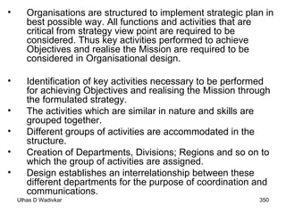 Organisations are structured to implement strategic plan in best possible way. All functions and activities that are critical from strategy view point are required to be considered. Thus key activities performed to achieve Objectives and realise the Mission are required to be considered in Organisational design.  Identification of key activities necessary to be performed for achieving Objectives and realising the Mission through the formulated strategy. The activities which are similar in nature and skills are grouped together. Different groups of activities are accommodated in the structure. Creation of Departments, Divisions; Regions and so on to which the group of activities are assigned. Design establishes an interrelationship between these different departments for the purpose of coordination and communications. 