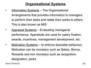 Organisational Systems Information Systems  – The Organisational Arrangements that provides information to managers to perform their tasks and relate their works to others. This is also known as MIS Appraisal Systems  – Evaluating managerial performance. Appraisals are used for salary fixation, awards, incentives, management development, etc. Motivation Systems  – to enforce desirable behaviour. Motivation can be monetary such as Salary, Bonus, Rewards and non monetary such as recognition, designation, perks 