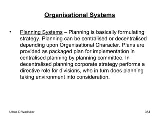 Organisational Systems Planning Systems  – Planning is basically formulating strategy. Planning can be centralised or decentralised depending upon Organisational Character. Plans are provided as packaged plan for implementation in centralised planning by planning committee. In decentralised planning corporate strategy performs a directive role for divisions, who in turn does planning taking environment into consideration. 