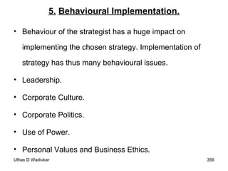 5.   Behavioural Implementation. Behaviour of the strategist has a huge impact on implementing the chosen strategy. Implementation of strategy has thus many behavioural issues. Leadership. Corporate Culture. Corporate Politics. Use of Power. Personal Values and Business Ethics. 