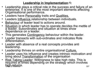 Leadership in Implementation :1: Leadership plays a critical role in the success and failure of an enterprise. It is one of the most important elements affecting Organisational performance. Leaders have  Personality  traits and  Qualities.   Leaders  Influence  relationship between individuals.  Behaviour  of leader lead to actions around.  Situation  in which leader has to operate decides the mettle of a leader. Subordinates and situation at times show dependence on a leader.  This generates  Contingency  behaviour within the leader.  Leader transacts with sub-ordinates and indicates Role differentiation.  Leader with absence of a real concepts provides anti leadership. Leadership thrives on entire organisational  Culture.   Leader uses his influence and creates intrinsic motivation and bring about  Transformation  of the organisation Risk Taking Leader : Willingness to take high risks. This is required at times depending on the strategy which involves high returns. 