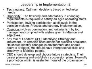 Leadership in Implementation :2: Technocracy : Optimum decisions based on technical needs  Organicity :  The flexibility and adaptability in changing requirements is required to satisfy an agile operating staffs. Participation : Inviting participation at all levels in the decision-making, Process and strategy implementation. Coercion  involves domination, authoritarianism by top management complied with wishes given in Mission and adjectives. Key role of Leaders:  CEO : Identifying Strategy and implement. He remains accountable for success or failures. He should identify changes in environment and should operate a trigger. He should have interpersonal skills and creativity to Mobilise people. CEO should develop and choose future strategists. Their career planning and establish a succession plans. Normally a promotion within, is useful for moral of the organisation.  