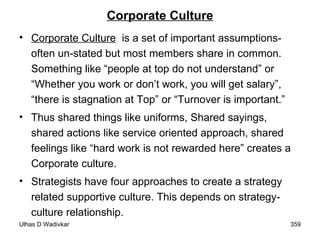Corporate Culture Corporate Culture   is a set of important assumptions- often un-stated but most members share in common. Something like “people at top do not understand” or “Whether you work or don’t work, you will get salary”, “there is stagnation at Top” or “Turnover is important.” Thus shared things like uniforms, Shared sayings, shared actions like service oriented approach, shared feelings like “hard work is not rewarded here” creates a Corporate culture. Strategists have four approaches to create a strategy related supportive culture. This depends on strategy-culture relationship. 