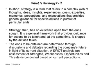 What Is Strategy? - 2 In short, strategy is a term that refers to a complex web of thoughts, ideas, insights, experiences, goals, expertise, memories, perceptions, and expectations that provides general guidance for specific actions in pursuit of particular ends. Strategy, then, has no existence apart from the ends sought. It is a general framework that provides guidance for actions to be taken and, at the same time, is shaped by the actions taken. The ends to be obtained are determined through discussions and debates regarding the company's future in light of its current situation. A SWOT analysis (an assessment of Strengths, Weaknesses, Opportunities and Threats) is conducted based on current perceptions. 