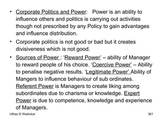 Corporate Politics and Power :  Power is an ability to influence others and politics is carrying out activities though not prescribed by any Policy to gain advantages and influence distribution. Corporate politics is not good or bad but it creates divisiveness which is not good. Sources of Power  : ‘ Reward Power’  – ability of Manager to reward people of his choice. ‘ Coercive Power’  – Ability to penalise negative results. ‘ Legitimate Power’  Ability of Mangers to influence behaviour of sub ordinates.  Referent Power  is Managers to create liking among subordinates due to charisma or knowledge.  Expert Power  is due to competence, knowledge and experience of Managers. 
