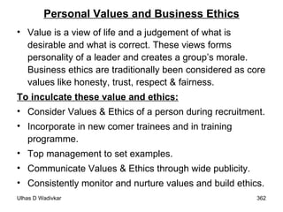 Personal Values and Business Ethics Value is a view of life and a judgement of what is desirable and what is correct. These views forms personality of a leader and creates a group’s morale. Business ethics are traditionally been considered as core values like honesty, trust, respect & fairness.  To inculcate these value and ethics: Consider Values & Ethics of a person during recruitment. Incorporate in new comer trainees and in training programme. Top management to set examples. Communicate Values & Ethics through wide publicity. Consistently monitor and nurture values and build ethics. 