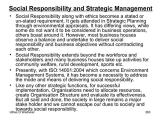 Social Responsibility and Strategic Management Social Responsibility along with ethics becomes a stated or un-stated requirement. It gets attended in Strategic Planning through environmental appraisals. It has differing views, while some do not want it to be considered in business operations, others boast around it. However, most business houses observe a balance and undertake to deliver social responsibility and business objectives without contradicting each other. Social Responsibility extends beyond the workforce and stakeholders and many business houses take up activities for community welfare, rural development, sports etc.  Presently, with ISO:14001:2004 which concerns Environment Management Systems, it has become a necessity to address the mode and means of delivering social responsibility. Like any other strategic functions, for successful implementation, Organisations need to allocate resources, create Organisation Structure and evaluate its effectiveness. But all said and done, the society in large remains a major stake holder and we cannot escape our dues to society and towards social responsibility.  