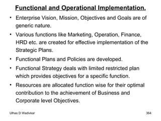 Functional and Operational Implementation. Enterprise Vision, Mission, Objectives and Goals are of generic nature.  Various functions like Marketing, Operation, Finance, HRD etc. are created for effective implementation of the Strategic Plans.  Functional Plans and Policies are developed.  Functional Strategy deals with limited restricted plan which provides objectives for a specific function.  Resources are allocated function wise for their optimal contribution to the achievement of Business and Corporate level Objectives. 