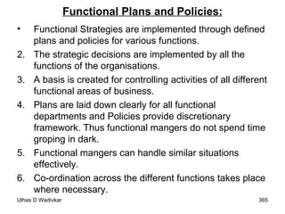 Functional Plans and Policies: Functional Strategies are implemented through defined plans and policies for various functions. The strategic decisions are implemented by all the functions of the organisations. A basis is created for controlling activities of all different functional areas of business. Plans are laid down clearly for all functional departments and Policies provide discretionary framework. Thus functional mangers do not spend time groping in dark. Functional mangers can handle similar situations effectively. Co-ordination across the different functions takes place where necessary. 