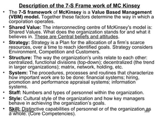 Description of the 7-S Frame work of MC Kinsey The  7-S framework  of  McKinsey  is a  Value Based Management (VBM) model.  Together these factors determine the way in which a corporation operates. Shared Value:  The interconnecting centre of McKinsey's model is: Shared Values. What does the organization stands for and what it believes in.  These are Central beliefs and attitudes . Strategy:  Strategy is a Plan for the allocation of a firm’s scarce resources, over a time to reach identified goals. Strategy considers Environment, Competition and Customers. Structure:  The way the organization's units relate to each other: centralized, functional divisions (top-down); decentralized (the trend in larger organizations); matrix, network, holding, etc. System:  The procedures, processes and routines that characterize how important work are to be done: financial systems; hiring, promotion and performance appraisal systems; information systems. Staff:  Numbers and types of personnel within the organization. Style:  Cultural style of the organization and how key managers behave in achieving the organization’s goals.  Skill:  Distinctive capabilities of personnel or of the organization as a whole. (Core Competencies). 