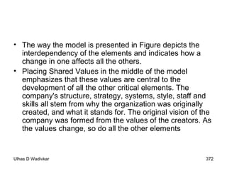 The way the model is presented in Figure depicts the interdependency of the elements and indicates how a change in one affects all the others. Placing Shared Values in the middle of the model emphasizes that these values are central to the development of all the other critical elements. The company's structure, strategy, systems, style, staff and skills all stem from why the organization was originally created, and what it stands for. The original vision of the company was formed from the values of the creators. As the values change, so do all the other elements 