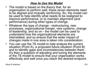 How to Use the Model The model is based on the theory that, for an organization to perform well, these seven elements need to be aligned and mutually reinforcing. So, the model can be used to help identify what needs to be realigned to improve performance, or to maintain alignment (and performance) during other types of change.  Whatever the type of change - restructuring, new processes, organizational merger, new systems, change of leadership, and so on - the model can be used to understand how the organizational elements are interrelated, and so ensure that the wider impact of changes made in one area is taken into consideration.  You can use the 7S model to help analyze the current situation (Point A), a proposed future situation (Point B) and to identify gaps and inconsistencies between them. It's then a question of adjusting and tuning the elements of the 7S model to ensure that your organization works effectively and well once you reach the desired endpoint.  