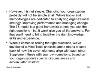 However, it is not simple. Changing your organization probably will not be simple at all! Whole books and methodologies are dedicated to analyzing organizational strategy, improving performance and managing change. The 7S model is a good framework to help you ask the right questions - but it won't give you all the answers. For that you'll need to bring together the right knowledge, skills and experience.  When it comes to asking the right questions, we've developed a Mind Tools checklist and a matrix to keep track of how the seven elements align with each other. Supplement these with your own questions, based on your organization's specific circumstances and accumulated wisdom. 