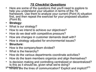 7S Checklist Questions Here are some of the questions that you'll need to explore to help you understand your situation in terms of the 7S framework. Use them to analyze your current (Point A) situation first, and then repeat the exercise for your proposed situation (Point B). Strategy:  What is our strategy? How to we intend to achieve our objectives? How do we deal with competitive pressure? How are changes in customer demands dealt with? How is strategy adjusted for environmental issues?  Structure: How is the company/team divided?  What is the hierarchy? How do the various departments coordinate activities?  How do the team members organize and align themselves? Is decision making and controlling centralized or decentralized? Is this as it should be, given what we're doing?  Where are the lines of communication? Explicit and implicit?  