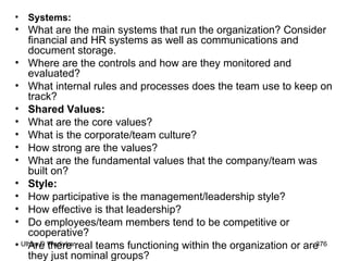 Systems: What are the main systems that run the organization? Consider financial and HR systems as well as communications and document storage. Where are the controls and how are they monitored and evaluated? What internal rules and processes does the team use to keep on track?  Shared Values: What are the core values? What is the corporate/team culture? How strong are the values? What are the fundamental values that the company/team was built on?  Style: How participative is the management/leadership style? How effective is that leadership? Do employees/team members tend to be competitive or cooperative? Are there real teams functioning within the organization or are they just nominal groups?  
