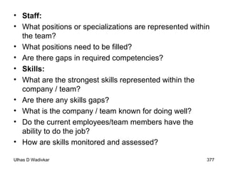 Staff: What positions or specializations are represented within the team? What positions need to be filled? Are there gaps in required competencies?  Skills: What are the strongest skills represented within the company / team? Are there any skills gaps? What is the company / team known for doing well? Do the current employees/team members have the ability to do the job? How are skills monitored and assessed? 