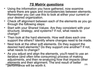 7S Matrix questions Using the information you have gathered, now examine where there are gaps and inconsistencies between elements. Remember you can use this to look at either your current or your desired organization. Check off alignment between each of the elements as you go through the following steps: Start with your Shared Values: Are they consistent with your structure, strategy, and systems? If not, what needs to change? Then look at the hard elements. How well does each one support the others? Identify where changes need to be made.  Next look at the other soft elements. Do they support the desired hard elements? Do they support one another? If not, what needs to change?  As you adjust and align the elements, you'll need to use an iterative (and often time consuming) process of making adjustments, and then re-analyzing how that impacts other elements and their alignment. The end result of better performance will be worth it.  