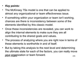 Key points: The McKinsey 7Ss model is one that can be applied to almost any organizational or team effectiveness issue.  If something within your organization or team isn't working, chances are there is inconsistency between some of the elements identified by this classic model.  Once these inconsistencies are revealed, you can work to align the internal elements to make sure they are all contributing to the shared goals and values.  The process of analyzing where you are right now in terms of these elements is worthwhile in and of itself.  But by taking this analysis to the next level and determining the ultimate state for each of the factors, you can really move your organization or team forward.  