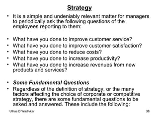 Strategy It is a simple and undeniably relevant matter for managers to periodically ask the following questions of the employees reporting to them:  What have you done to improve customer service?  What have you done to improve customer satisfaction?  What have you done to reduce costs?  What have you done to increase productivity?  What have you done to increase revenues from new products and services?  Some Fundamental Questions Regardless of the definition of strategy, or the many factors affecting the choice of corporate or competitive strategy, there are some fundamental questions to be asked and answered. These include the following: 