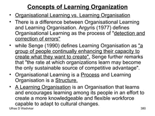 Concepts of Learning Organization Organisational Learning vs. Learning Organisation There is a difference between Organisational Learning and Learning Organisation. Argyris (1977) defines Organisational Learning as the process of " detection and correction of errors"   while Senge (1990) defines Learning Organisation as  "a group of people continually enhancing their capacity to create what they want to create".  Senge further remarks that "the rate at which organizations learn may become the only sustainable source of competitive advantage".  Organisational Learning is a  Process  and Learning Organisation is a  Structure. A Learning Organisation  is an Organisation that learns and encourages learning among its people in an effort to create a more knowledgeable and flexible workforce capable to adapt to cultural changes . 