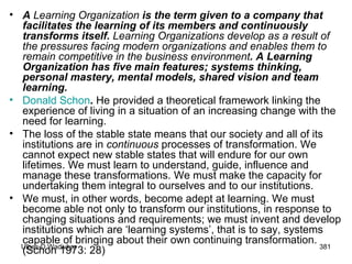 A  Learning Organization  is the term given to a company that facilitates the learning of its members and continuously transforms itself.  Learning Organizations develop as a result of the pressures facing modern organizations and enables them to remain competitive in the business environment . A Learning Organization has five main features; systems thinking, personal mastery, mental models, shared vision and team learning. Donald  Schon .  He provided a theoretical framework linking the experience of living in a situation of an increasing change with the need for learning. The loss of the stable state means that our society and all of its institutions are in  continuous  processes of transformation. We cannot expect new stable states that will endure for our own lifetimes. We must learn to understand, guide, influence and manage these transformations. We must make the capacity for undertaking them integral to ourselves and to our institutions. We must, in other words, become adept at learning. We must become able not only to transform our institutions, in response to changing situations and requirements; we must invent and develop institutions which are ‘learning systems’, that is to say, systems capable of bringing about their own continuing transformation. (Schon 1973: 28) 