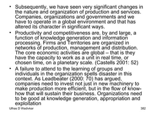 Subsequently, we have seen very significant changes in the nature and organization of production and services. Companies, organizations and governments and we have to operate in a global environment and that has altered its character in significant ways. Productivity and competitiveness are, by and large, a function of knowledge generation and information processing. Firms and Territories are organized in networks of production, management and distribution. The core economic activities are global – that is they have the capacity to work as a unit in real time, or chosen time, on a planetary scale. (Castells 2001: 52) A failure to attend to the learning of groups and individuals in the organization spells disaster in this context. As Leadbeater (2000: 70) has argued, companies need to invest not just in new machinery to make production more efficient, but in the flow of know-how that will sustain their business. Organizations need to be good at knowledge generation, appropriation and exploitation   