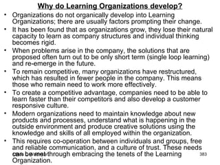 Why do Learning Organizations develop? Organizations do not organically develop into Learning Organizations; there are usually factors prompting their change.  It has been found that as organizations grow, they lose their natural capacity to learn as company structures and individual thinking becomes rigid.  When problems arise in the company, the solutions that are proposed often turn out to be only short term (single loop learning) and re-emerge in the future.  To remain competitive, many organizations have restructured, which has resulted in fewer people in the company. This means those who remain need to work more effectively.  To create a competitive advantage, companies need to be able to learn faster than their competitors and also develop a customer responsive culture.  Modern organizations need to maintain knowledge about new products and processes, understand what is happening in the outside environment and produce creative solutions using the knowledge and skills of all employed within the organization.  This requires co-operation between individuals and groups, free and reliable communication, and a culture of trust. These needs can be met through embracing the tenets of the Learning Organization. 