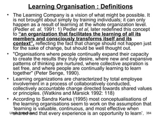 Learning Organisation : Definitions The Learning Company is a vision of what might be possible. It is not brought about simply by training individuals; it can only happen as a result of learning at the whole organization level. (Pedler  et. al.  1991: 1) Pedler  et al,  later redefined this concept to  “an organization that facilitates the learning of all its members and consciously transforms itself and its context”,  reflecting the fact that change should not happen just for the sake of change, but should be well thought out. "Organisations where people continually expand their capacity to create the results they truly desire, where new and expansive patterns of thinking are nurtured, where collective aspiration is set free, and where people are continually learning to learn together" (Peter Senge, 1990).  Learning organizations are characterized by total employee involvement in a process of collaboratively conducted, collectively accountable change directed towards shared values or principles. (Watkins and Marsick 1992: 118) According to Sandra Kerka (1995) most conceptualisations of the learning organisations seem to work on the assumption that ‘learning is valuable, continuous, and most effective when shared and that every experience is an opportunity to learn’.  