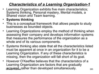 Characteristics of a Learning Organization-1 Learning Organization exhibits five main characteristics; Systems thinking, Personal mastery, Mental models, a Shared vision and Team learning. Systems thinking This is a conceptual framework that allows people to study businesses as bounded objects.  Learning Organizations employ the method of thinking when assessing their company and develops information systems that measures the performance of the organization as a whole and of its various components.  Systems thinking also state that all the characteristics listed must be apparent at once in an organization for it to be a Learning Organization. If any of these characteristics is missing, then the organization will fall short of its goal.  However O’Keeffee believes that the characteristics of a Learning Organization are factors that are gradually acquired, rather than developed simultaneously. 