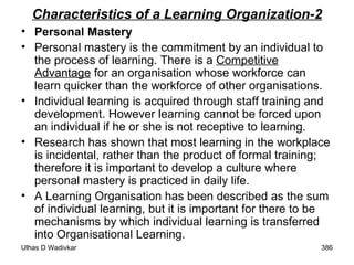Characteristics of a Learning Organization-2 Personal Mastery Personal mastery is the commitment by an individual to the process of learning. There is a  Competitive Advantage  for an organisation whose workforce can learn quicker than the workforce of other organisations.  Individual learning is acquired through staff training and development. However learning cannot be forced upon an individual if he or she is not receptive to learning.  Research has shown that most learning in the workplace is incidental, rather than the product of formal training; therefore it is important to develop a culture where personal mastery is practiced in daily life.  A Learning Organisation has been described as the sum of individual learning, but it is important for there to be mechanisms by which individual learning is transferred into Organisational Learning. 