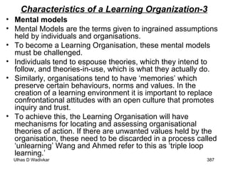 Characteristics of a Learning Organization-3 Mental models Mental Models are the terms given to ingrained assumptions held by individuals and organisations.  To become a Learning Organisation, these mental models must be challenged.  Individuals tend to espouse theories, which they intend to follow, and theories-in-use, which is what they actually do.  Similarly, organisations tend to have ‘memories’ which preserve certain behaviours, norms and values. In the creation of a learning environment it is important to replace confrontational attitudes with an open culture that promotes inquiry and trust.  To achieve this, the Learning Organisation will have mechanisms for locating and assessing organisational theories of action. If there are unwanted values held by the organisation, these need to be discarded in a process called ‘unlearning’ Wang and Ahmed refer to this as ‘triple loop learning.’ 