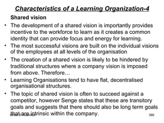 Characteristics of a Learning Organization-4 Shared vision The development of a shared vision is importantly provides incentive to the workforce to learn as it creates a common identity that can provide focus and energy for learning.  The most successful visions are built on the individual visions of the employees at all levels of the organisation  The creation of a shared vision is likely to be hindered by traditional structures where a company vision is imposed from above. Therefore… Learning Organisations tend to have flat, decentralised organisational structures.  The topic of shared vision is often to succeed against a competitor, however Senge states that these are transitory goals and suggests that there should also be long term goals that are intrinsic within the company. 