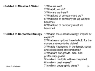 Related to Mission & Vision   Who are we?  What do we do?  Why are we here?  What kind of company are we?  What kind of company do we want to become?  What kind of company must we become?  Related to Corporate Strategy   What is the current strategy, implicit or explicit?  What assumptions have to hold for the current strategy to be viable?  What is happening in the larger, social and educational environments?  What are our growth, size, and profitability goals?  In which markets will we compete?  In which businesses?  In which geographic areas?  
