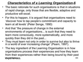 Characteristics of a Learning Organization-6 The basic rationale for such organisations is that in situations of rapid change, only those that are flexible, adaptive and productive will excel.  For this to happen, it is argued that organisations need to ‘discover how to tap people’s commitment and capacity to learn at all levels’ (Peter Senge, 1990)  And that “the pressure of change in the external environments of organisations... is such that they need to learn more consciously, more systematically, and more quickly than they did in the past...  They must learn not only in order to survive but also to thrive in a world of ever increasing change” (Pearn, 1997). The key ingredient of the Learning Organisation is in how organisations process their experiences and how they learn from their experiences rather than being bound by their past experiences. 