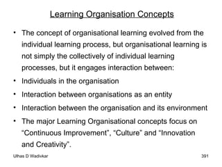 Learning Organisation Concepts The concept of organisational learning evolved from the individual learning process, but organisational learning is not simply the collectively of individual learning processes, but it engages interaction between: Individuals in the organisation Interaction between organisations as an entity Interaction between the organisation and its environment The major Learning Organisational concepts focus on “Continuous Improvement”, “Culture” and “Innovation and Creativity”. 
