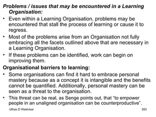 Problems / issues that may be encountered in a Learning Organisation:  Even within a Learning Organisation, problems may be encountered that stall the process of learning or cause it to regress.  Most of the problems arise from an Organisation not fully embracing all the facets outlined above that are necessary in a Learning Organisation.  If these problems can be identified, work can begin on improving them. Organisational barriers to learning:  Some organisations can find it hard to embrace personal mastery because as a concept it is intangible and the benefits cannot be quantified. Additionally, personal mastery can be seen as a threat to the organisation.  This threat can be real, as Senge points out, that “to empower people in an unaligned organisation can be counterproductive”.  