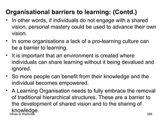 Organisational barriers to learning: (Contd.) In other words, if individuals do not engage with a shared vision, personal mastery could be used to advance their own vision.  In some organisations a lack of a pro-learning culture can be a barrier to learning.  It is important that an environment is created where individuals can share learning without it being devalued and ignored.  So more people can benefit from their knowledge and the individual becomes empowered.  A Learning Organisation needs to fully embrace the removal of traditional hierarchical structures. These are a barrier to the development of shared vision and to the sharing of knowledge. 