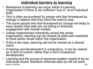 Individual barriers to learning Resistance to learning can occur within a Learning Organisation if there is not sufficient “buy in” at an individual level.  This is often encountered by people who feel threatened by change or believe that they have the most to lose.  The same people who feel threatened by change are likely to have closed mind sets are not willing to embrace engagement with mental models.  Unless implemented coherently across the whole organisation, learning can be viewed as elitist and restricted to more senior levels within the organisation.  If this is the case, learning will not be viewed as a shared vision.  If training and development is compulsory, it can be viewed as a form of control, rather than a form of personal development. Learning and the pursuit of personal mastery needs to be an individual choice, therefore enforced take up will not work. 