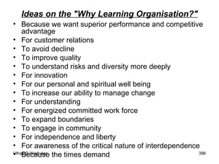Ideas on the "Why Learning Organisation?" Because we want superior performance and competitive advantage  For customer relations  To avoid decline  To improve quality  To understand risks and diversity more deeply  For innovation  For our personal and spiritual well being  To increase our ability to manage change  For understanding  For energized committed work force  To expand boundaries  To engage in community  For independence and liberty  For awareness of the critical nature of interdependence Because the times demand 