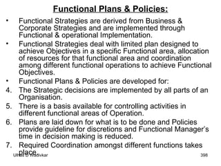 Functional Plans & Policies: Functional Strategies are derived from Business & Corporate Strategies and are implemented through Functional & operational Implementation. Functional Strategies deal with limited plan designed to achieve Objectives in a specific Functional area, allocation of resources for that functional area and coordination among different functional operations to achieve Functional Objectives. Functional Plans & Policies are developed for: The Strategic decisions are implemented by all parts of an Organisation. There is a basis available for controlling activities in different functional areas of Operation. Plans are laid down for what is to be done and Policies provide guideline for discretions and Functional Manager’s time in decision making is reduced. Required Coordination amongst different functions takes place. 