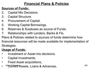 Financial Plans & Policies Sources of Funds:  Capital Mix Decisions. Capital Structure. Procurement of Capital. Working Capital Borrowings. Reserves & Surpluses as source of Funds. Relationships with Lenders, Banks & FIs. Plans & Policies related to sources of funds determine how  financial resources will be made available for implementation of  Strategies. Usage of Funds: Investment or Asset mix decisions. Capital Investments, Fixed Asset acquisitions, Current Assets, Loans & Advances, 