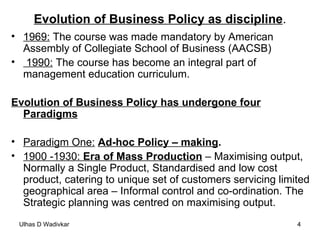 Evolution of Business Policy as discipline . 1969:  The course was made mandatory by American Assembly of Collegiate School of Business (AACSB) 1990:  The course has become an integral part of management education curriculum. Evolution of Business Policy has undergone four Paradigms Paradigm One:   Ad-hoc Policy – making . 1900 -1930:  Era of Mass Production  – Maximising output, Normally a Single Product, Standardised and low cost product, catering to unique set of customers servicing limited geographical area – Informal control and co-ordination. The Strategic planning was centred on maximising output. 